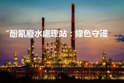 “酚氰廢水處理站：綠色守護者，環(huán)保先鋒”